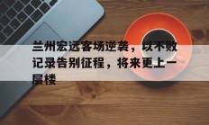 B体育-兰州宏远客场逆袭，以不败记录告别征程，将来更上一层楼